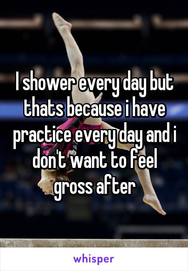 I shower every day but thats because i have practice every day and i don't want to feel gross after