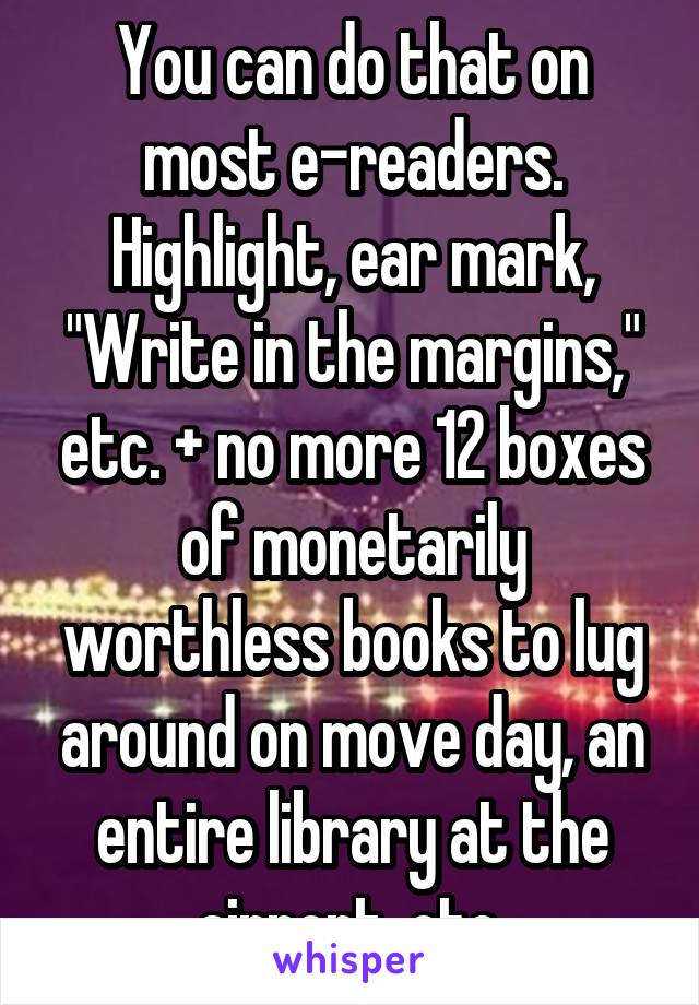 You can do that on most e-readers. Highlight, ear mark, "Write in the margins," etc. + no more 12 boxes of monetarily worthless books to lug around on move day, an entire library at the airport, etc.
