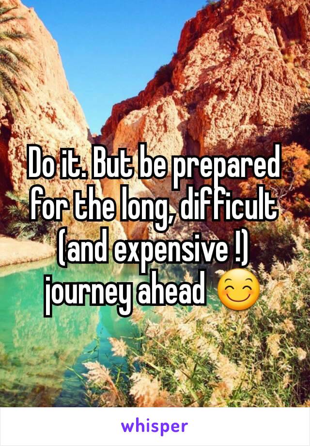 Do it. But be prepared for the long, difficult (and expensive !) journey ahead 😊