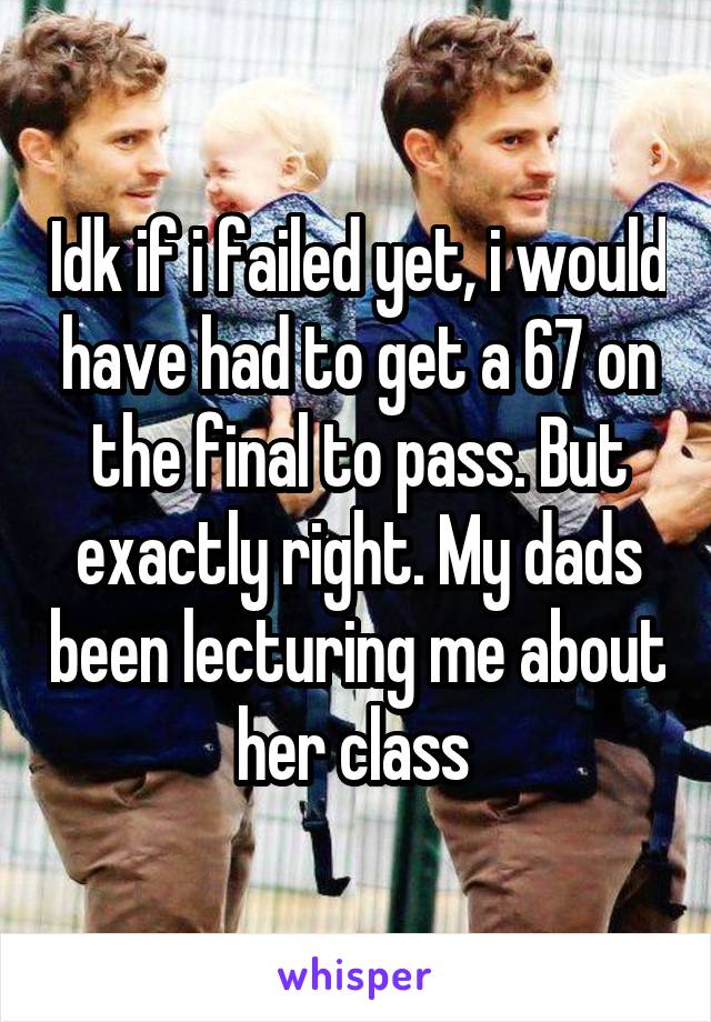 Idk if i failed yet, i would have had to get a 67 on the final to pass. But exactly right. My dads been lecturing me about her class 