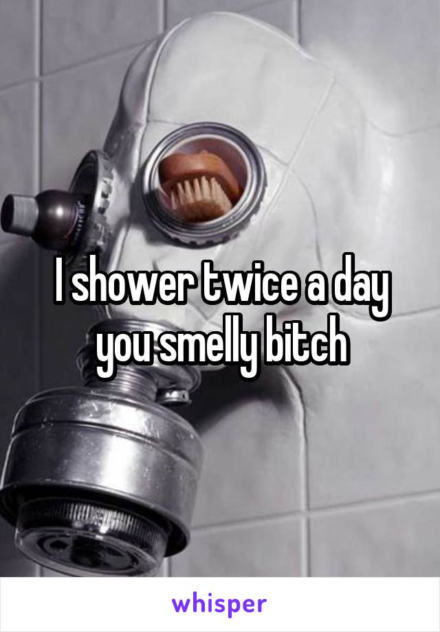 I shower twice a day
you smelly bitch