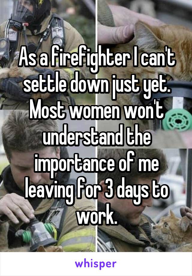 As a firefighter I can't settle down just yet. Most women won't understand the importance of me leaving for 3 days to work.