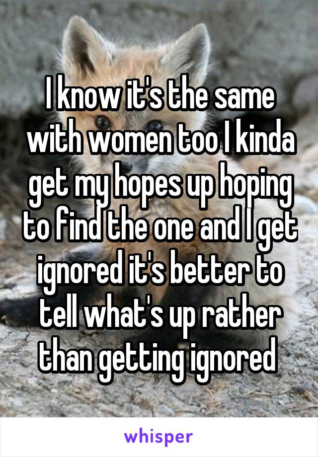 I know it's the same with women too I kinda get my hopes up hoping to find the one and I get ignored it's better to tell what's up rather than getting ignored 