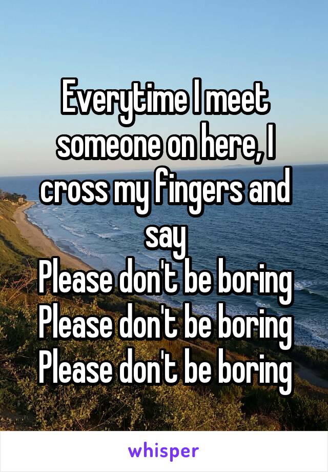 Everytime I meet someone on here, I cross my fingers and say
Please don't be boring
Please don't be boring
Please don't be boring