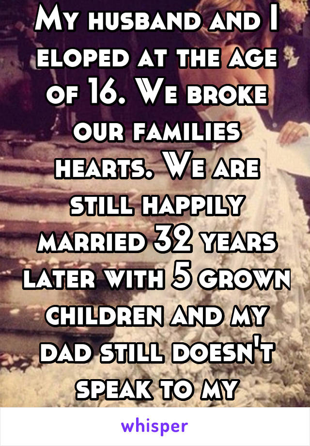 My husband and I eloped at the age of 16. We broke our families hearts. We are still happily married 32 years later with 5 grown children and my dad still doesn't speak to my husband. 