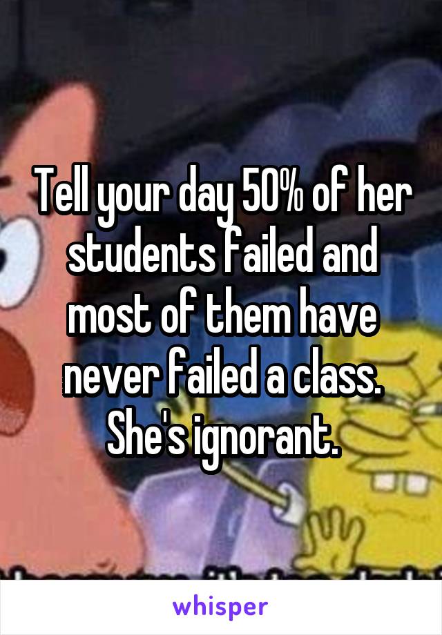 Tell your day 50% of her students failed and most of them have never failed a class. She's ignorant.