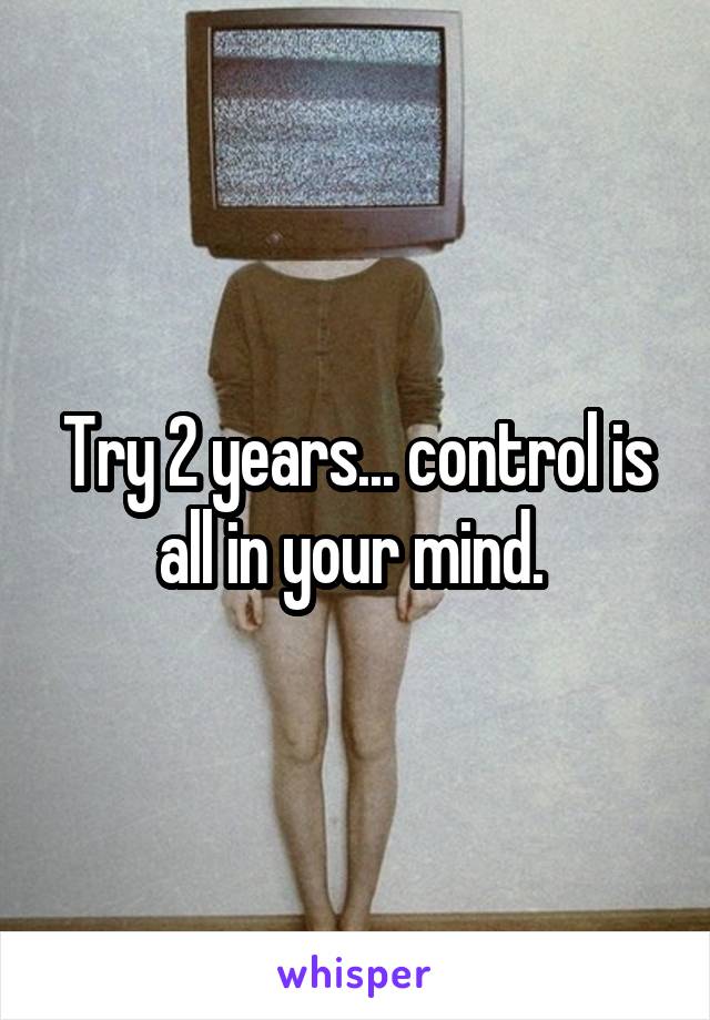 Try 2 years... control is all in your mind. 