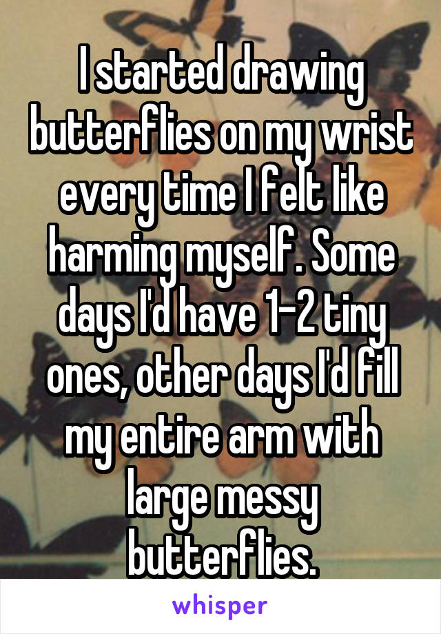 I started drawing butterflies on my wrist every time I felt like harming myself. Some days I'd have 1-2 tiny ones, other days I'd fill my entire arm with large messy butterflies.