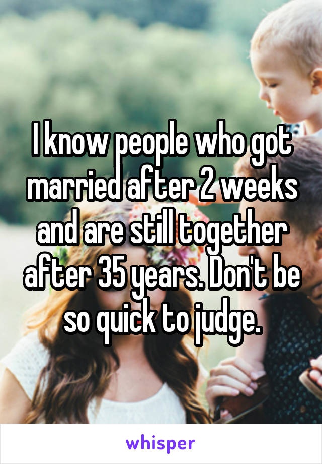 I know people who got married after 2 weeks and are still together after 35 years. Don't be so quick to judge.