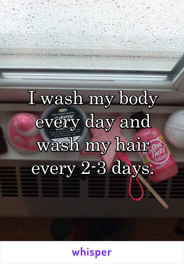 I wash my body every day and wash my hair every 2-3 days.