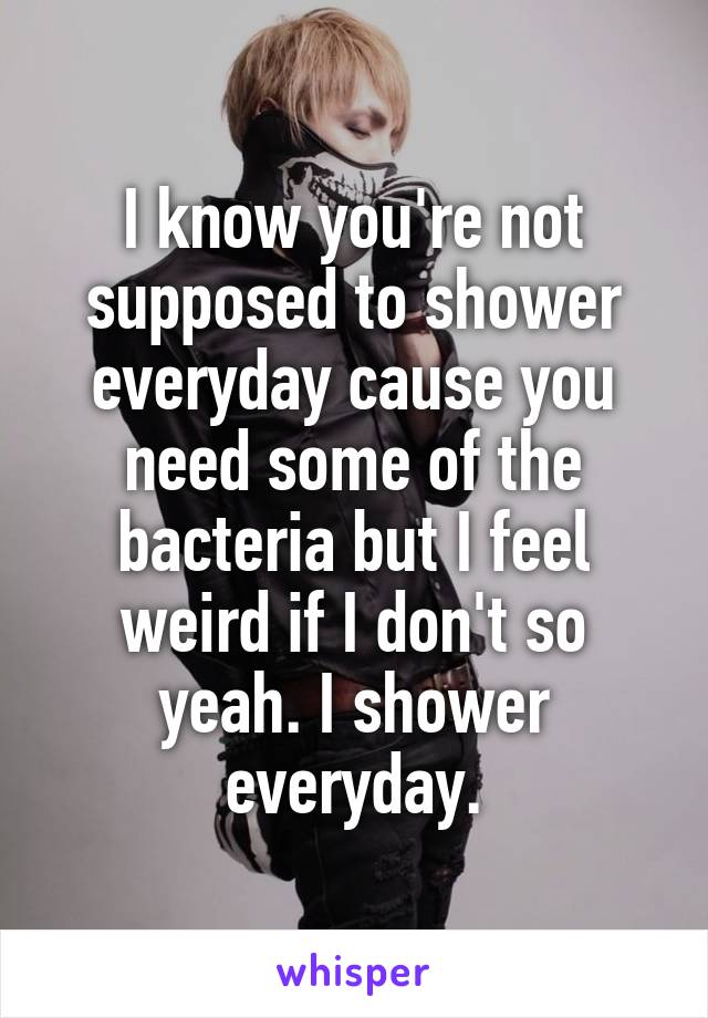 I know you're not supposed to shower everyday cause you need some of the bacteria but I feel weird if I don't so yeah. I shower everyday.