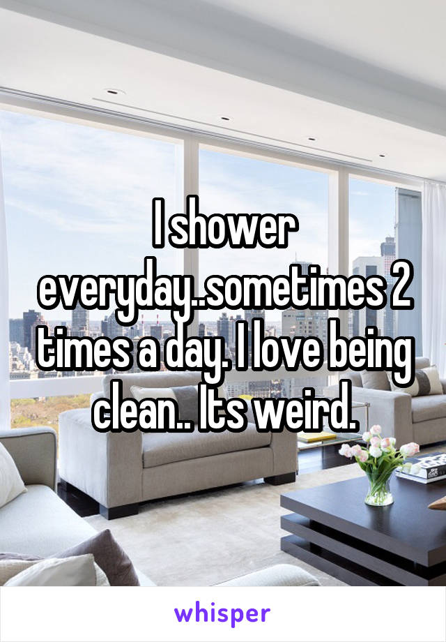 I shower everyday..sometimes 2 times a day. I love being clean.. Its weird.