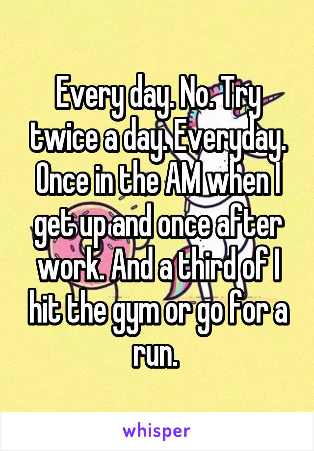 Every day. No. Try twice a day. Everyday. Once in the AM when I get up and once after work. And a third of I hit the gym or go for a run. 