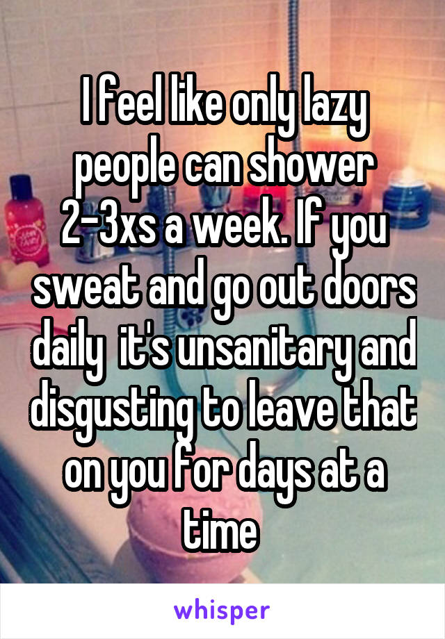 I feel like only lazy people can shower 2-3xs a week. If you sweat and go out doors daily  it's unsanitary and disgusting to leave that on you for days at a time 