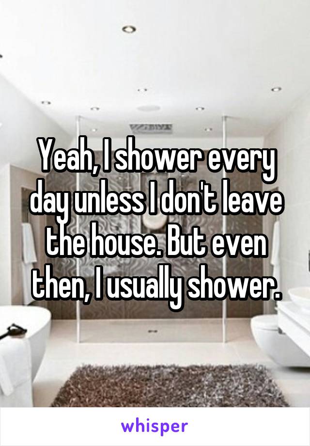 Yeah, I shower every day unless I don't leave the house. But even then, I usually shower.