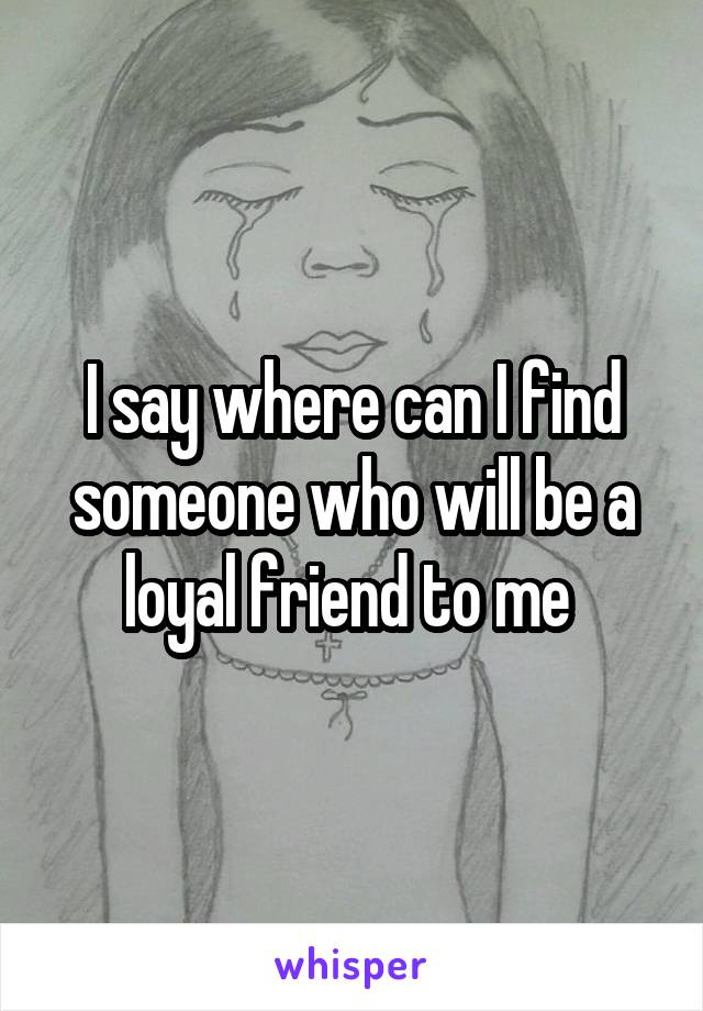 I say where can I find someone who will be a loyal friend to me 