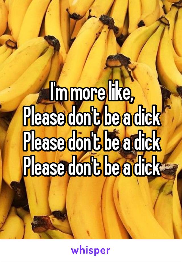 I'm more like,
Please don't be a dick
Please don't be a dick
Please don't be a dick