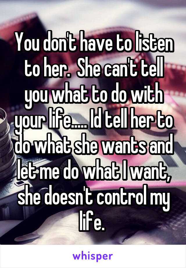You don't have to listen to her.  She can't tell you what to do with your life..... Id tell her to do what she wants and let me do what I want, she doesn't control my life. 