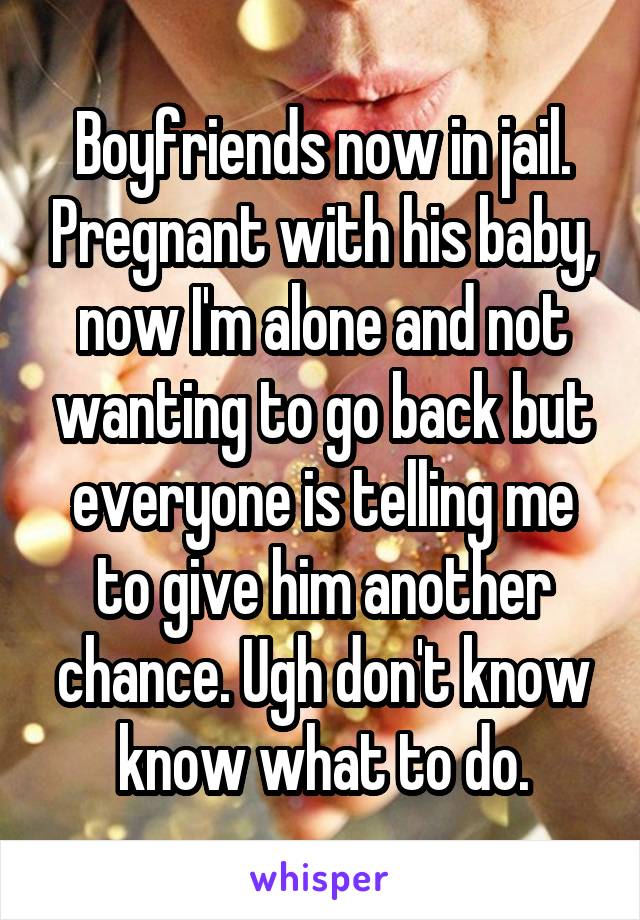 Boyfriends now in jail. Pregnant with his baby, now I'm alone and not wanting to go back but everyone is telling me to give him another chance. Ugh don't know know what to do.