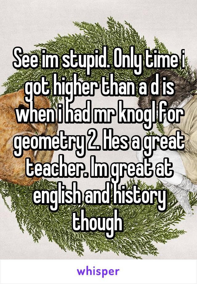 See im stupid. Only time i got higher than a d is when i had mr knogl for geometry 2. Hes a great teacher. Im great at english and history though 