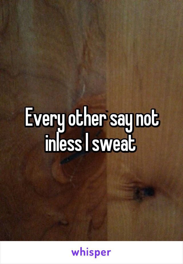 Every other say not inless I sweat 