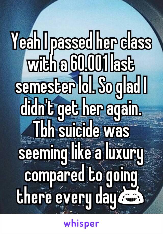 Yeah I passed her class with a 60.001 last semester lol. So glad I didn't get her again. Tbh suicide was seeming like a luxury compared to going there every day😂