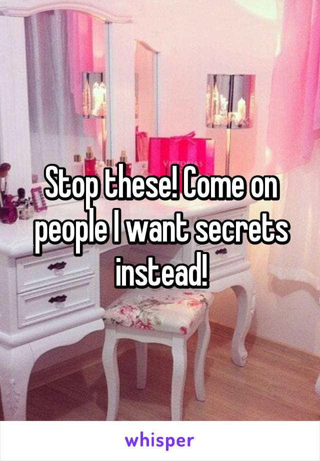 Stop these! Come on people I want secrets instead!