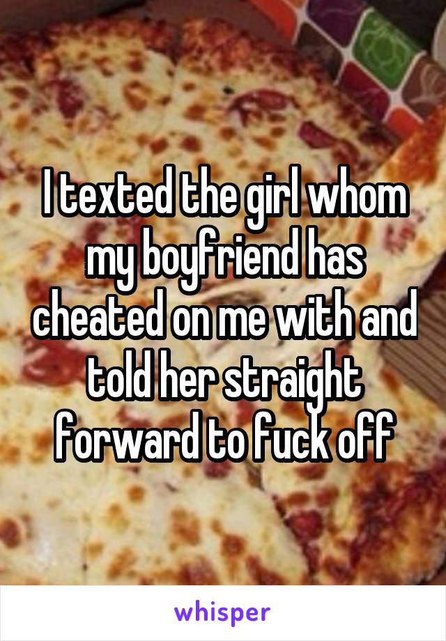 I texted the girl whom my boyfriend has cheated on me with and told her straight forward to fuck off