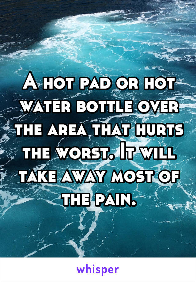 A hot pad or hot water bottle over the area that hurts the worst. It will take away most of the pain.