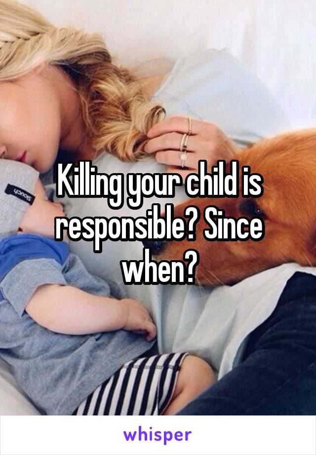 Killing your child is responsible? Since when?