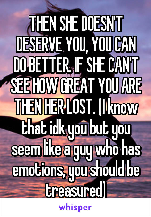 THEN SHE DOESN'T DESERVE YOU, YOU CAN DO BETTER. IF SHE CAN'T SEE HOW GREAT YOU ARE THEN HER LOST. (I know that idk you but you seem like a guy who has emotions, you should be treasured)