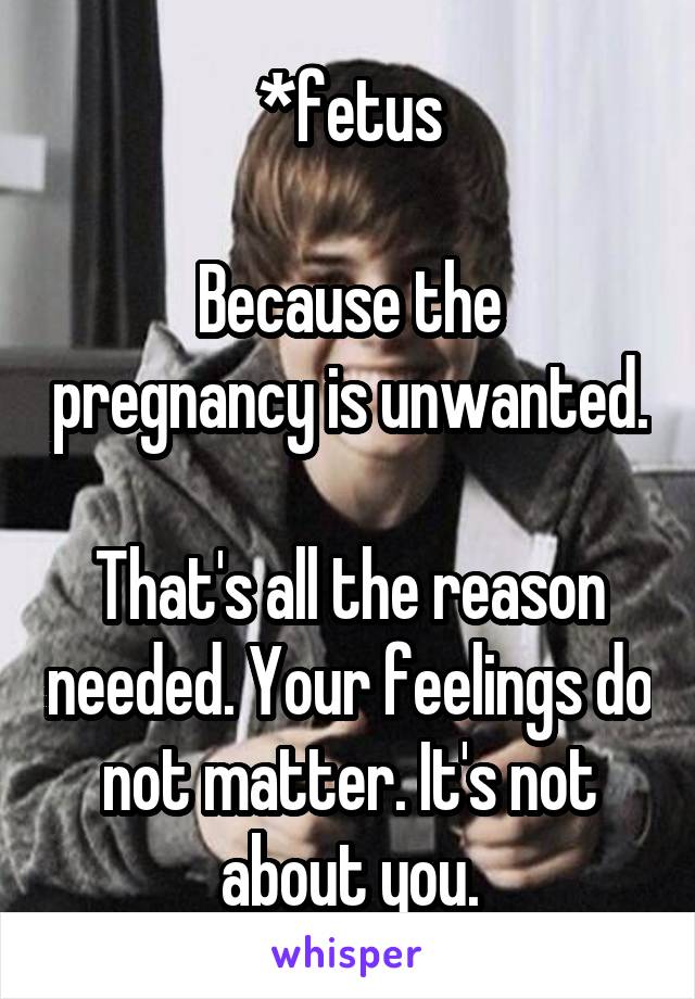 *fetus

Because the pregnancy is unwanted.

That's all the reason needed. Your feelings do not matter. It's not about you.