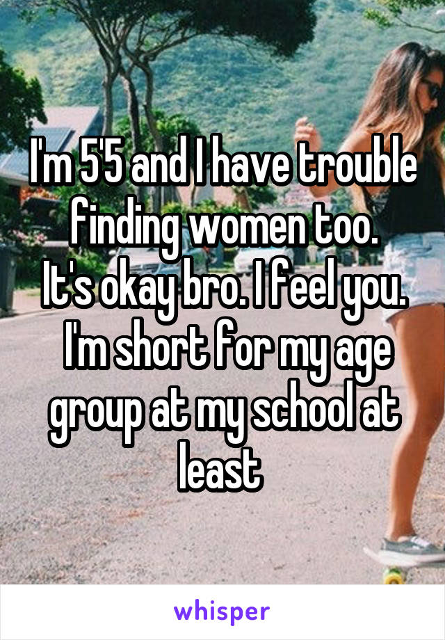 I'm 5'5 and I have trouble finding women too.
It's okay bro. I feel you.
 I'm short for my age group at my school at least 