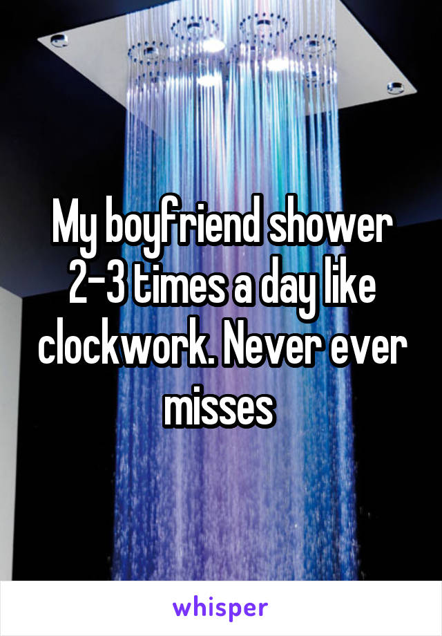 My boyfriend shower 2-3 times a day like clockwork. Never ever misses 