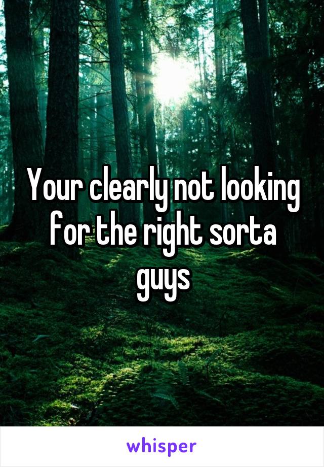 Your clearly not looking for the right sorta guys