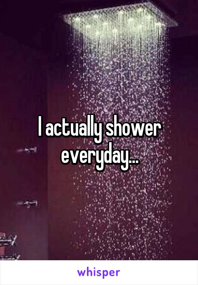 I actually shower everyday...