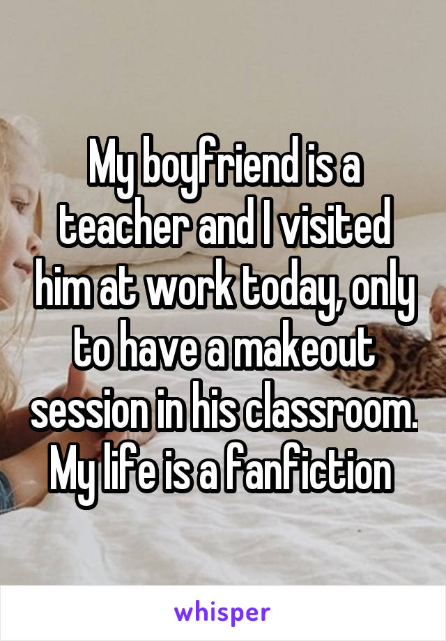 My boyfriend is a teacher and I visited him at work today, only to have a makeout session in his classroom. My life is a fanfiction 