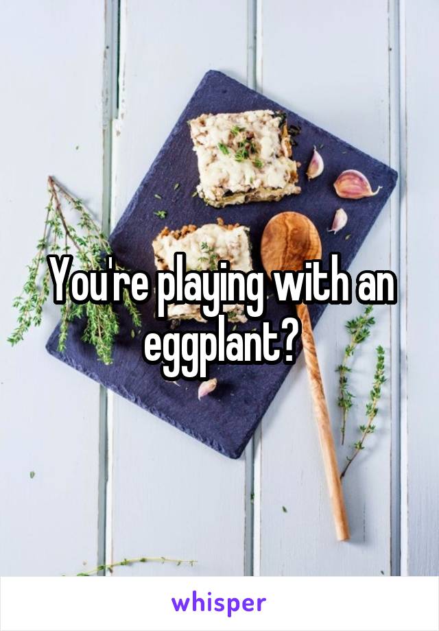 You're playing with an eggplant?