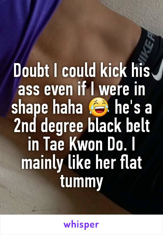 Doubt I could kick his ass even if I were in shape haha 😂 he's a 2nd degree black belt in Tae Kwon Do. I mainly like her flat tummy
