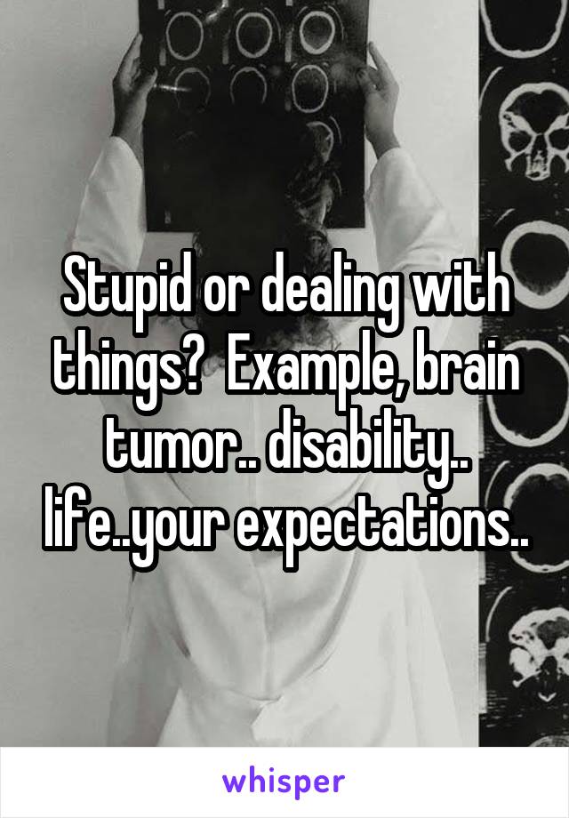 Stupid or dealing with things?  Example, brain tumor.. disability.. life..your expectations..