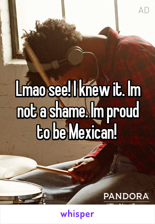 Lmao see! I knew it. Im not a shame. Im proud to be Mexican! 