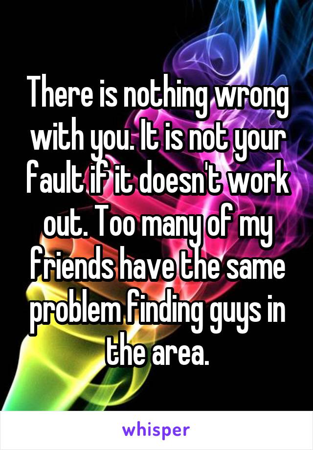 There is nothing wrong with you. It is not your fault if it doesn't work out. Too many of my friends have the same problem finding guys in the area.