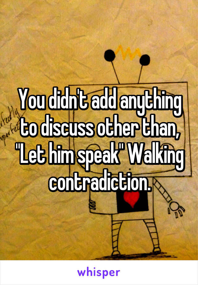 You didn't add anything to discuss other than, "Let him speak" Walking contradiction.