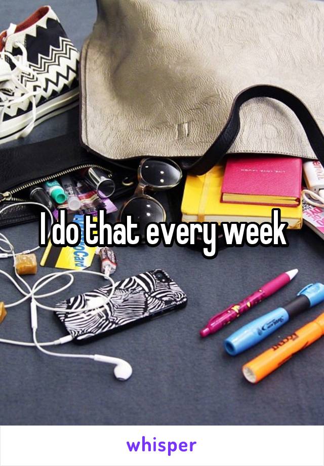 I do that every week