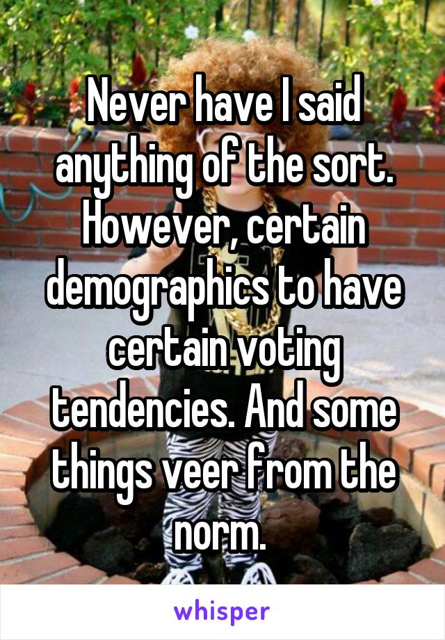 Never have I said anything of the sort. However, certain demographics to have certain voting tendencies. And some things veer from the norm. 