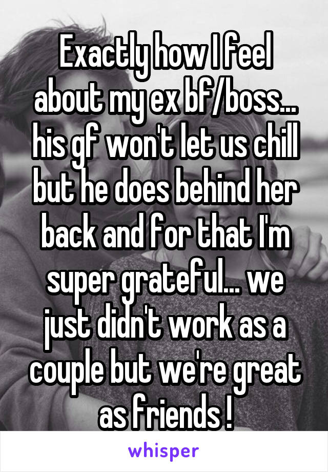 Exactly how I feel about my ex bf/boss... his gf won't let us chill but he does behind her back and for that I'm super grateful... we just didn't work as a couple but we're great as friends !