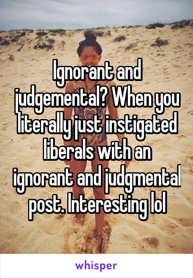 Ignorant and judgemental? When you literally just instigated liberals with an ignorant and judgmental post. Interesting lol