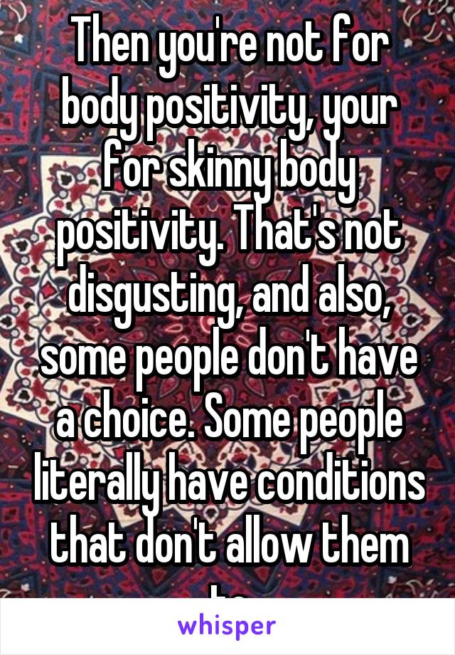 Then you're not for body positivity, your for skinny body positivity. That's not disgusting, and also, some people don't have a choice. Some people literally have conditions that don't allow them to