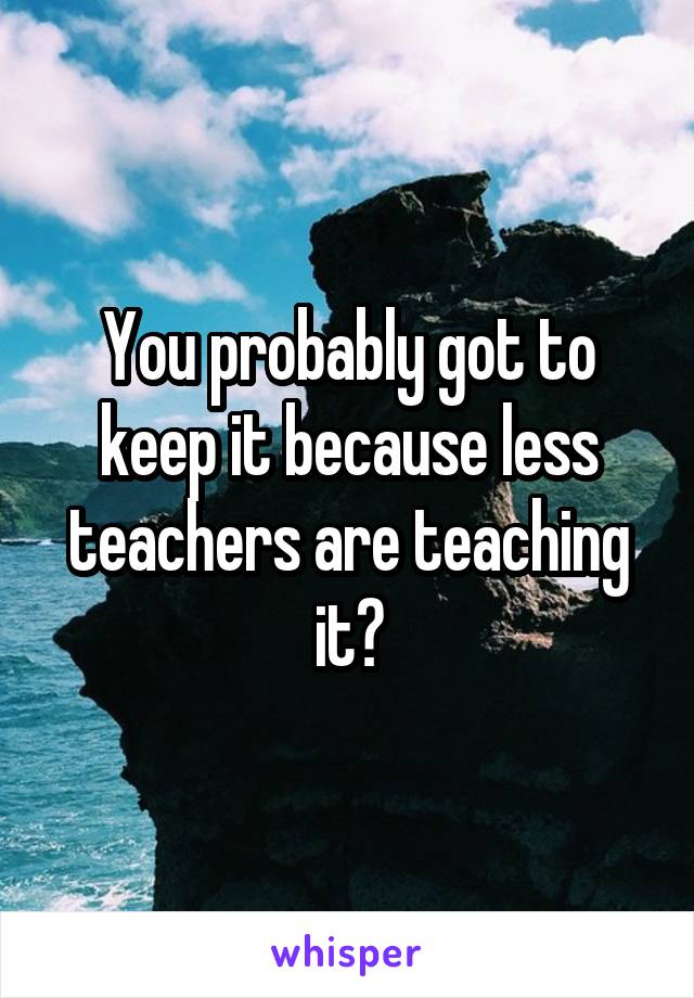 You probably got to keep it because less teachers are teaching it?