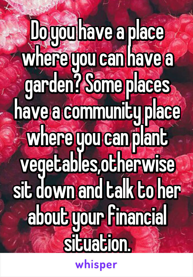 Do you have a place where you can have a garden? Some places have a community place where you can plant vegetables,otherwise sit down and talk to her about your financial situation.